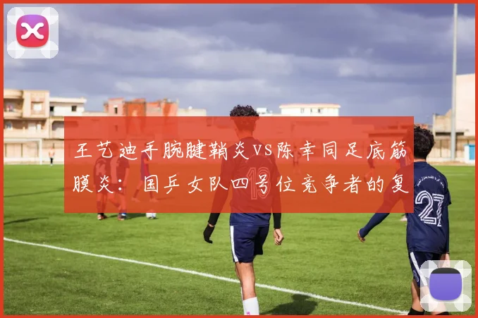 王艺迪手腕腱鞘炎vs陈幸同足底筋膜炎：国乒女队四号位竞争者的复健困境