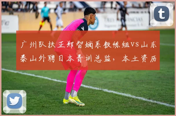 广州队扶正郑智嫡系教练组vs山东泰山外聘日本青训总监,本土资历与海外体系治队理念分化