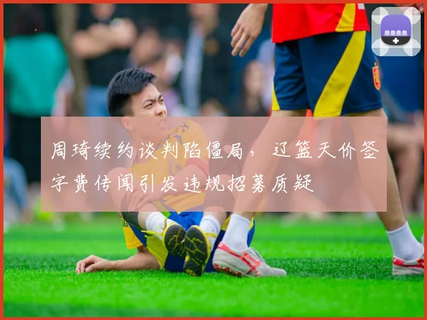 周琦续约谈判陷僵局，辽篮天价签字费传闻引发违规招募质疑