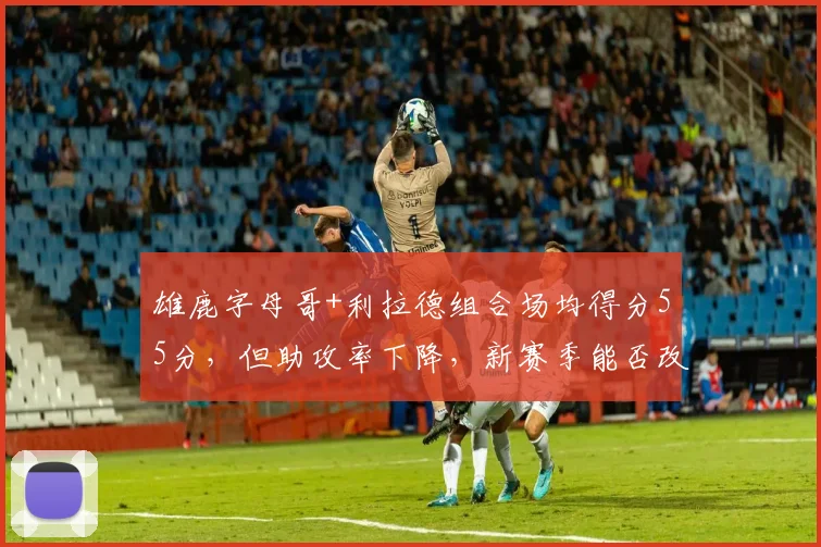 雄鹿字母哥+利拉德组合场均得分55分，但助攻率下降，新赛季能否改善化学反应？