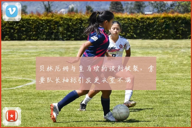 贝林厄姆与皇马续约谈判破裂，索要队长袖标引发更衣室不满