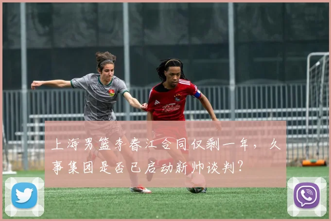 上海男篮李春江合同仅剩一年，久事集团是否已启动新帅谈判？