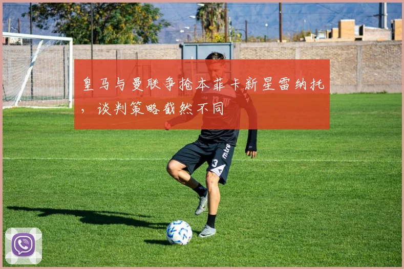 皇马与曼联争抢本菲卡新星雷纳托，谈判策略截然不同